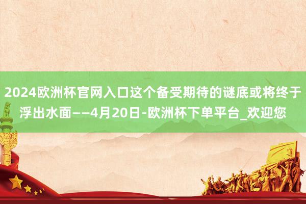 2024欧洲杯官网入口这个备受期待的谜底或将终于浮出水面——4月20日-欧洲杯下单平台_欢迎您