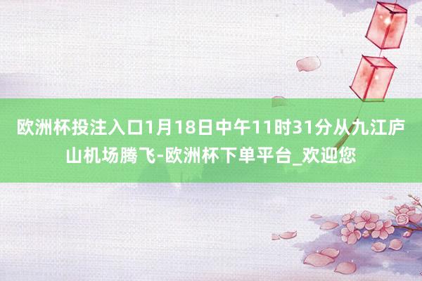 欧洲杯投注入口1月18日中午11时31分从九江庐山机场腾飞-欧洲杯下单平台_欢迎您
