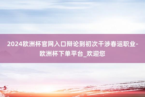 2024欧洲杯官网入口辩论到初次干涉春运职业-欧洲杯下单平台_欢迎您
