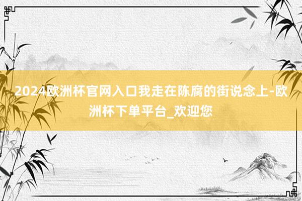 2024欧洲杯官网入口我走在陈腐的街说念上-欧洲杯下单平台_欢迎您