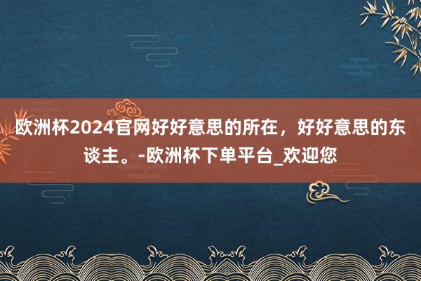 欧洲杯2024官网好好意思的所在，好好意思的东谈主。-欧洲杯下单平台_欢迎您