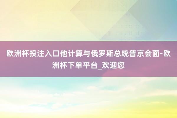 欧洲杯投注入口他计算与俄罗斯总统普京会面-欧洲杯下单平台_欢迎您