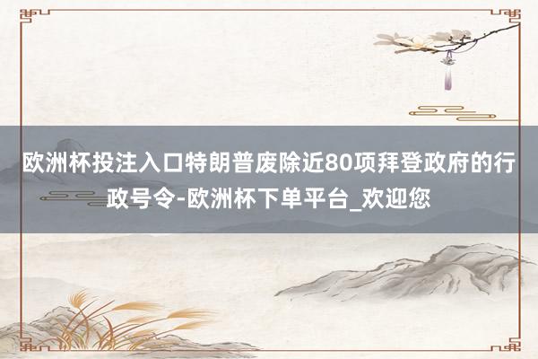 欧洲杯投注入口　　特朗普废除近80项拜登政府的行政号令-欧洲杯下单平台_欢迎您