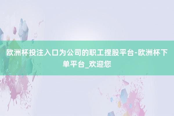 欧洲杯投注入口为公司的职工捏股平台-欧洲杯下单平台_欢迎您