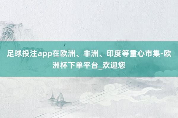 足球投注app在欧洲、非洲、印度等重心市集-欧洲杯下单平台_欢迎您