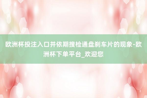 欧洲杯投注入口并依期搜检通盘刹车片的现象-欧洲杯下单平台_欢迎您