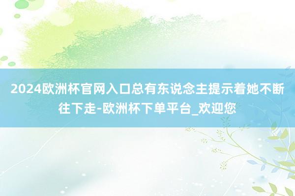 2024欧洲杯官网入口总有东说念主提示着她不断往下走-欧洲杯下单平台_欢迎您