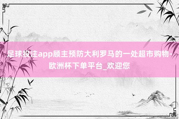 足球投注app顾主预防大利罗马的一处超市购物-欧洲杯下单平台_欢迎您