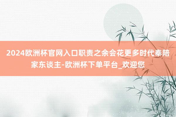 2024欧洲杯官网入口职责之余会花更多时代奉陪家东谈主-欧洲杯下单平台_欢迎您