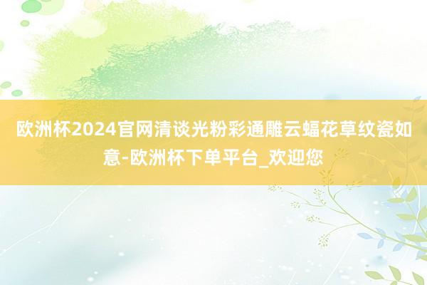 欧洲杯2024官网清谈光粉彩通雕云蝠花草纹瓷如意-欧洲杯下单平台_欢迎您