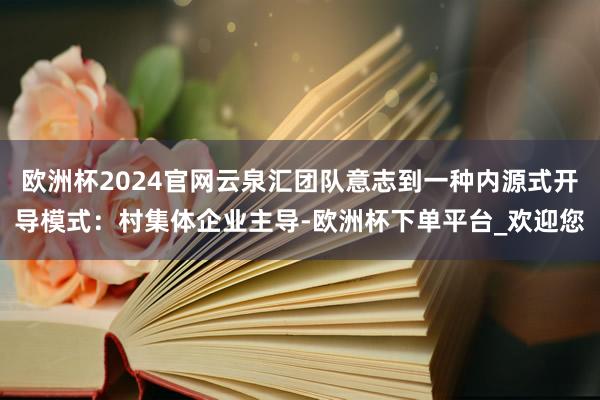 欧洲杯2024官网云泉汇团队意志到一种内源式开导模式：村集体企业主导-欧洲杯下单平台_欢迎您