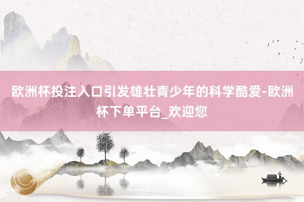 欧洲杯投注入口引发雄壮青少年的科学酷爱-欧洲杯下单平台_欢迎您