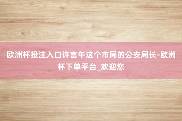 欧洲杯投注入口许言午这个市局的公安局长-欧洲杯下单平台_欢迎您