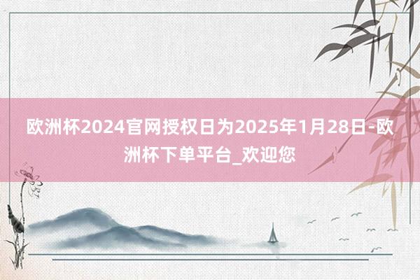 欧洲杯2024官网授权日为2025年1月28日-欧洲杯下单平台_欢迎您