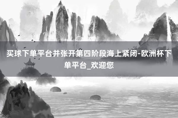 买球下单平台并张开第四阶段海上紧闭-欧洲杯下单平台_欢迎您