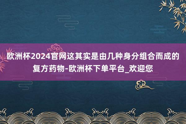 欧洲杯2024官网这其实是由几种身分组合而成的复方药物-欧洲杯下单平台_欢迎您
