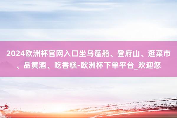 2024欧洲杯官网入口坐乌篷船、登府山、逛菜市、品黄酒、吃香糕-欧洲杯下单平台_欢迎您