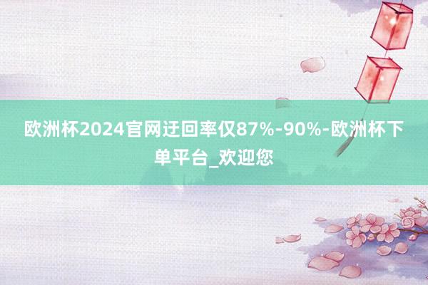 欧洲杯2024官网迂回率仅87%-90%-欧洲杯下单平台_欢迎您