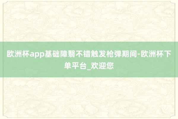 欧洲杯app基础障翳不错触发枪弹期间-欧洲杯下单平台_欢迎您