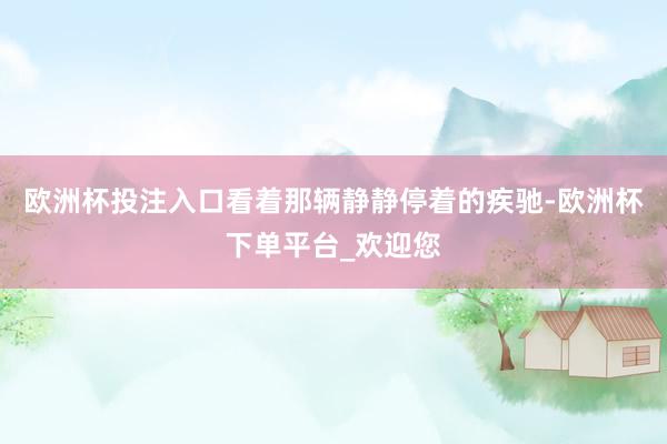 欧洲杯投注入口看着那辆静静停着的疾驰-欧洲杯下单平台_欢迎您