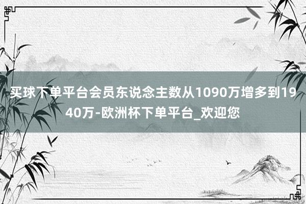 买球下单平台会员东说念主数从1090万增多到1940万-欧洲杯下单平台_欢迎您