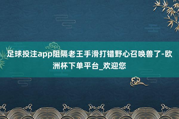 足球投注app阻隔老王手滑打错野心召唤兽了-欧洲杯下单平台_欢迎您
