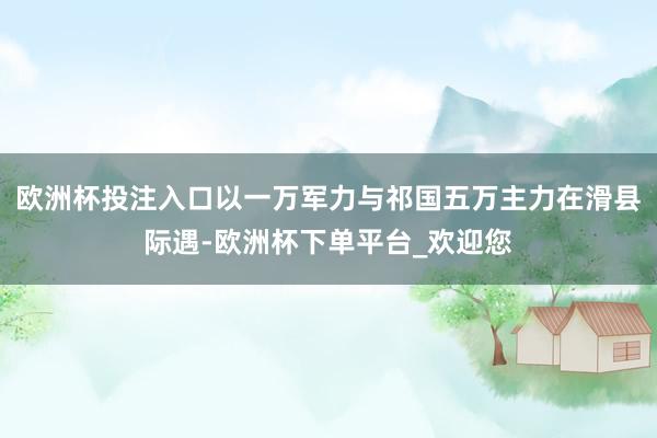 欧洲杯投注入口以一万军力与祁国五万主力在滑县际遇-欧洲杯下单平台_欢迎您