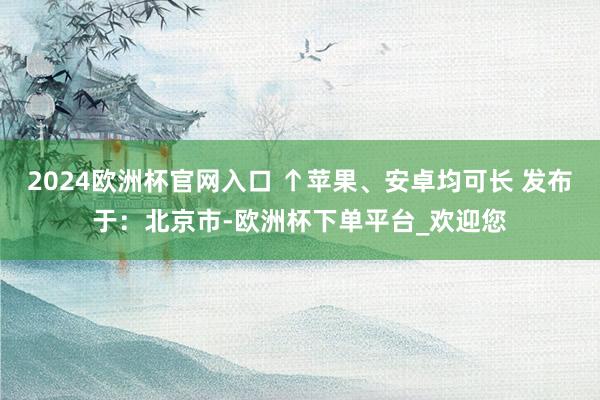 2024欧洲杯官网入口 ↑苹果、安卓均可长 发布于：北京市-欧洲杯下单平台_欢迎您