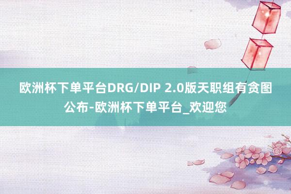 欧洲杯下单平台DRG/DIP 2.0版天职组有贪图公布-欧洲杯下单平台_欢迎您