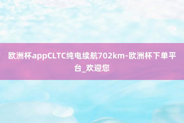 欧洲杯appCLTC纯电续航702km-欧洲杯下单平台_欢迎您