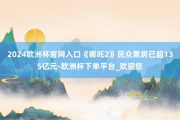 2024欧洲杯官网入口《哪吒2》民众票房已超135亿元-欧洲杯下单平台_欢迎您
