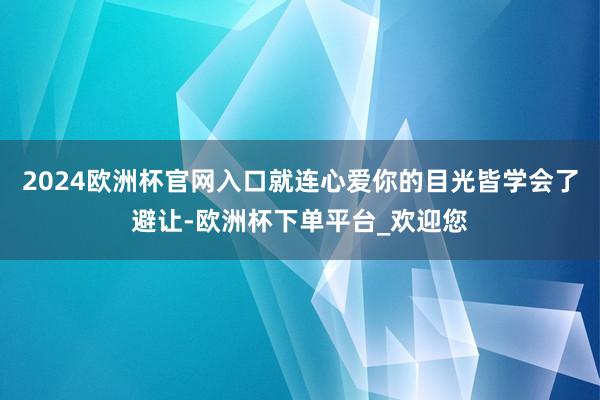 2024欧洲杯官网入口就连心爱你的目光皆学会了避让-欧洲杯下单平台_欢迎您