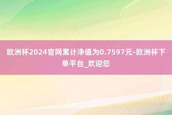 欧洲杯2024官网累计净值为0.7597元-欧洲杯下单平台_欢迎您