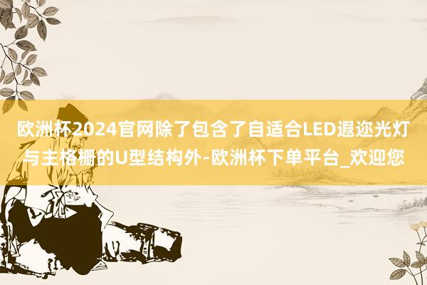 欧洲杯2024官网除了包含了自适合LED遐迩光灯与主格栅的U型结构外-欧洲杯下单平台_欢迎您