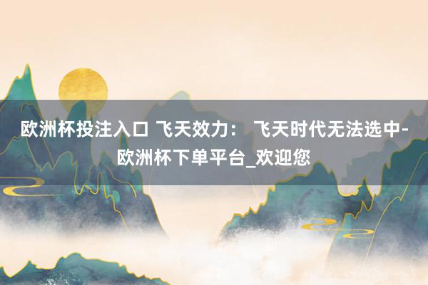 欧洲杯投注入口 飞天效力： 飞天时代无法选中-欧洲杯下单平台_欢迎您