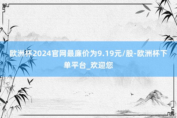 欧洲杯2024官网最廉价为9.19元/股-欧洲杯下单平台_欢迎您