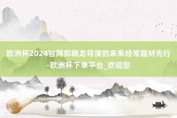 欧洲杯2024官网郑晓龙导演的来来经常题材先行-欧洲杯下单平台_欢迎您