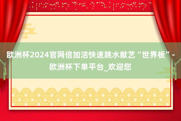 欧洲杯2024官网倍加洁快速跳水献艺“世界板”-欧洲杯下单平台_欢迎您