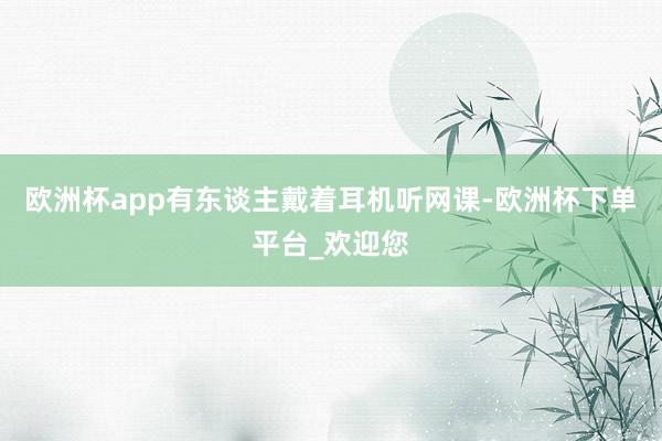 欧洲杯app有东谈主戴着耳机听网课-欧洲杯下单平台_欢迎您
