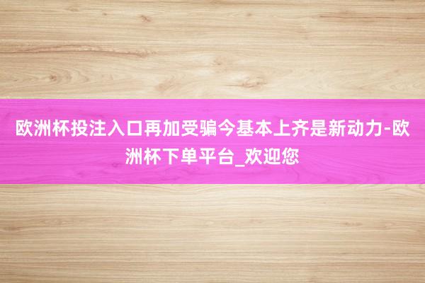 欧洲杯投注入口再加受骗今基本上齐是新动力-欧洲杯下单平台_欢迎您