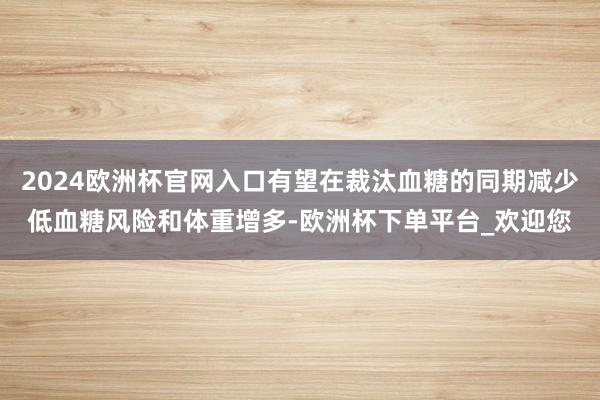 2024欧洲杯官网入口有望在裁汰血糖的同期减少低血糖风险和体重增多-欧洲杯下单平台_欢迎您