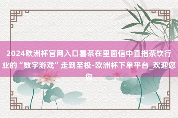 2024欧洲杯官网入口喜茶在里面信中直指茶饮行业的“数字游戏”走到至极-欧洲杯下单平台_欢迎您