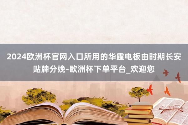 2024欧洲杯官网入口所用的华霆电板由时期长安贴牌分娩-欧洲杯下单平台_欢迎您