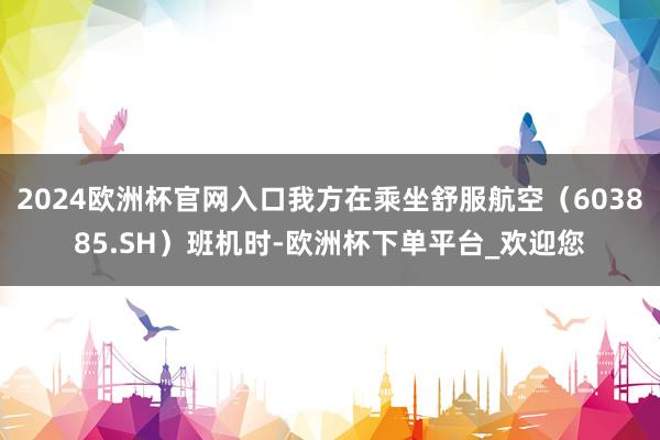 2024欧洲杯官网入口我方在乘坐舒服航空（603885.SH）班机时-欧洲杯下单平台_欢迎您