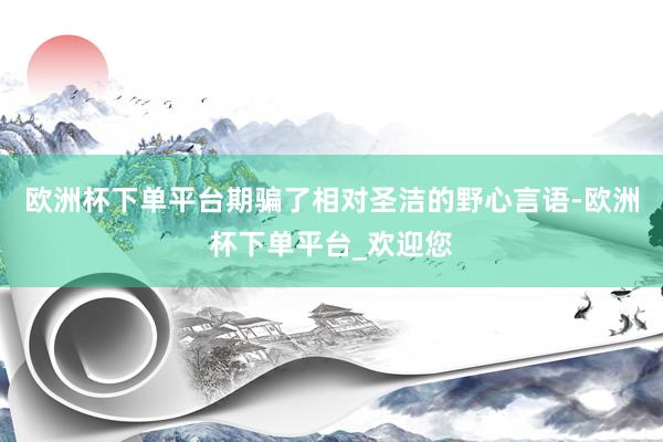 欧洲杯下单平台期骗了相对圣洁的野心言语-欧洲杯下单平台_欢迎您