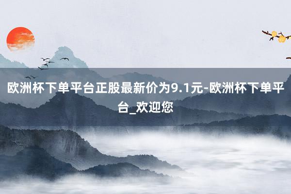 欧洲杯下单平台正股最新价为9.1元-欧洲杯下单平台_欢迎您