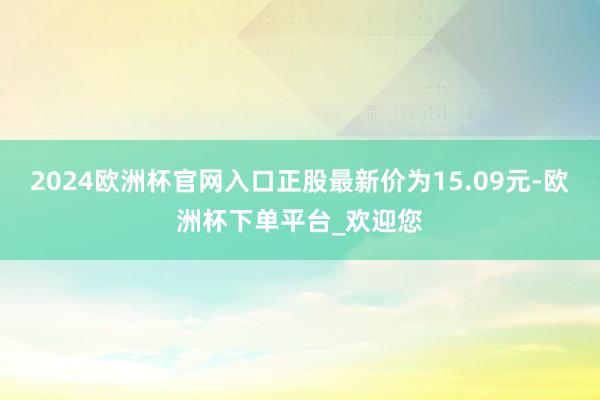 2024欧洲杯官网入口正股最新价为15.09元-欧洲杯下单平台_欢迎您