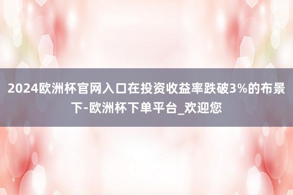 2024欧洲杯官网入口在投资收益率跌破3%的布景下-欧洲杯下单平台_欢迎您