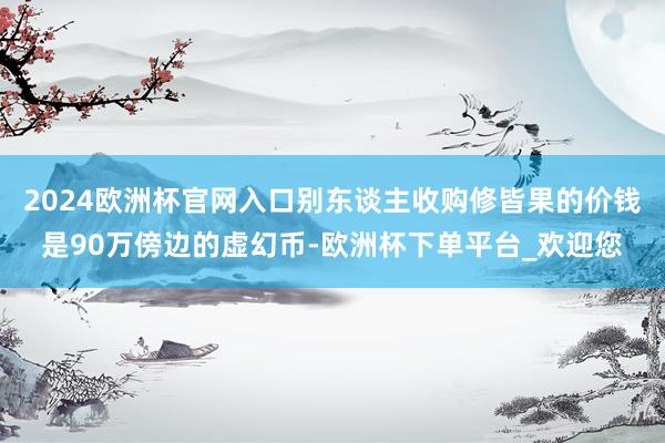 2024欧洲杯官网入口别东谈主收购修皆果的价钱是90万傍边的虚幻币-欧洲杯下单平台_欢迎您