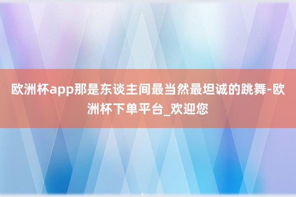 欧洲杯app那是东谈主间最当然最坦诚的跳舞-欧洲杯下单平台_欢迎您